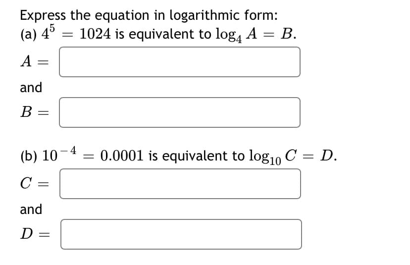 Express the equation in logarithmic form:
(a) 4° = 1024 is equivalent to log, A = B.
A
and
В
(b) 10-4 :
0.0001 is equivalent to log1, C = D.
|
C =
and
D =
