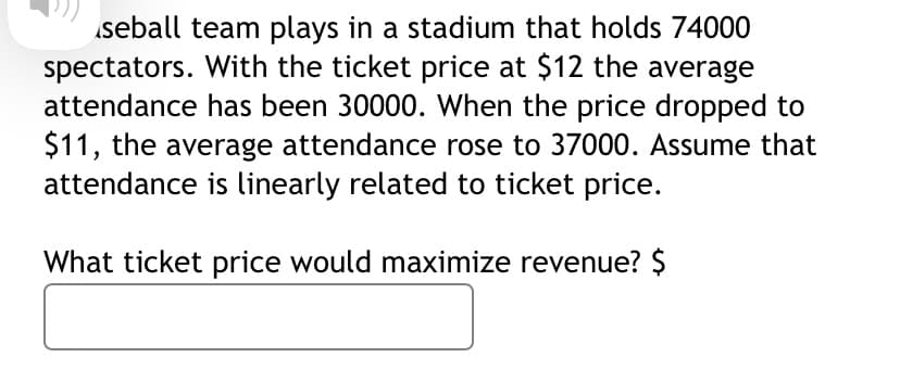 seball team plays in a stadium that holds 74000
spectators. With the ticket price at $12 the average
attendance has been 30000. When the price dropped to
$11, the average attendance rose to 37000. Assume that
attendance is linearly related to ticket price.
What ticket price would maximize revenue? $
