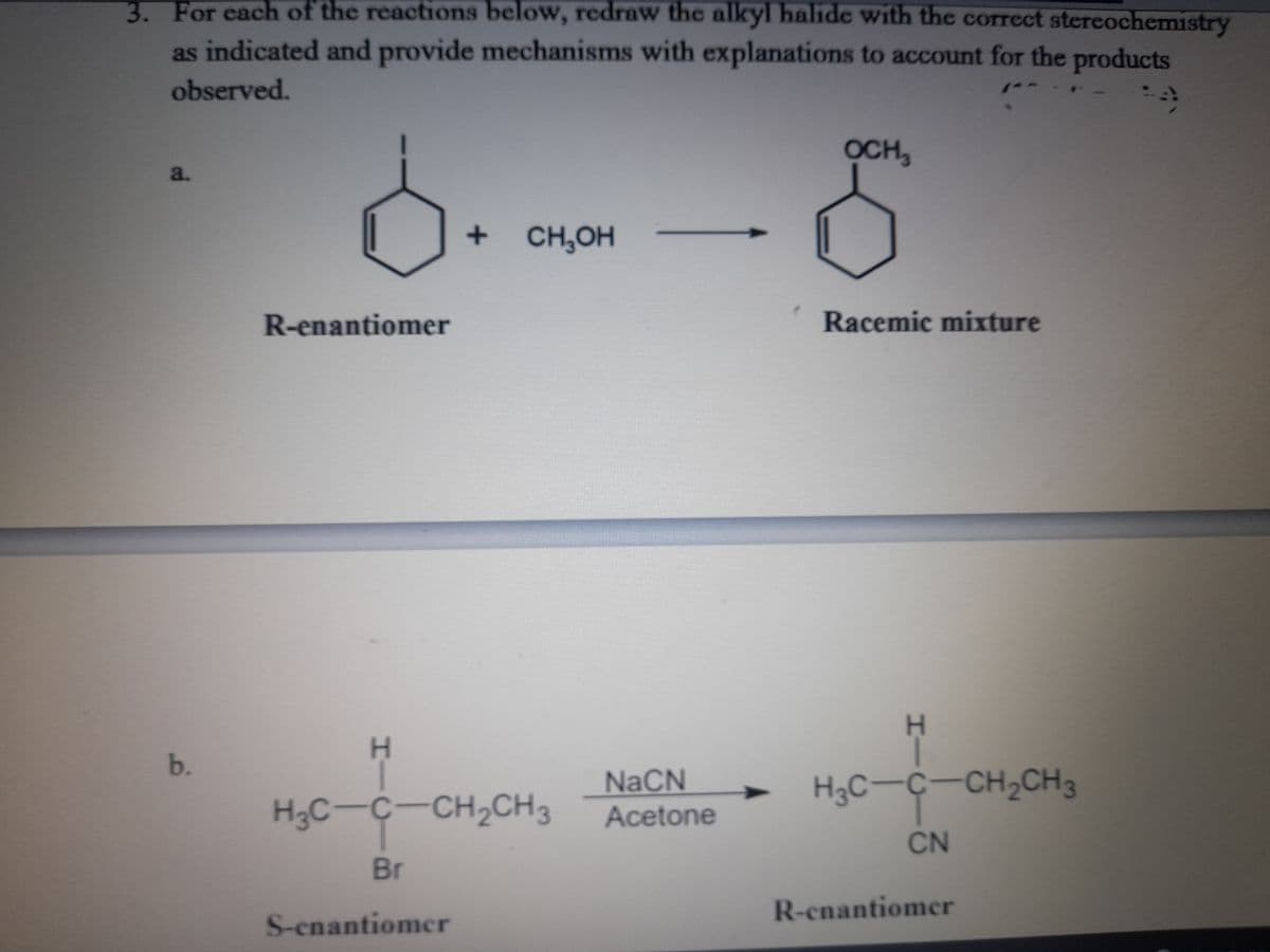 3. For each of the reactions below, redraw the alkyl halide with the correct stereochemistry
as indicated and provide mechanisms with explanations to account for the products
observed.
OCH,
a.
CH,OH
R-enantiomer
Racemic mixture
b.
NaCN
H3C-Ç-CH2CH3
H3C-C-CH2CH3
Acetone
CN
Br
R-enantiomer
S-enantiomcr
HIC
HIC
