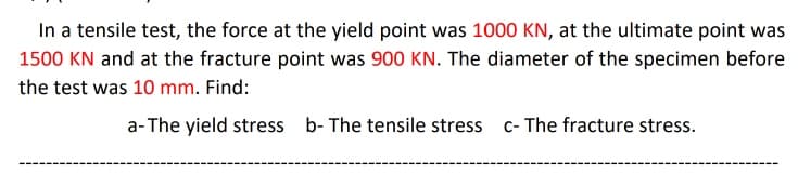 In a tensile test, the force at the yield point was 1000 KN, at the ultimate point was
1500 KN and at the fracture point was 900 KN. The diameter of the specimen before
the test was 10 mm. Find:
a-The yield stress b- The tensile stress c- The fracture stress.
