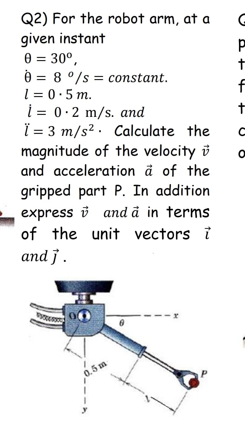 Q2) For the robot arm, at a
given instant
0 = 30°,
0 = 8 °/s = constant.
l =
0.5 m.
f
i =
= 0·2 m/s. and
ï = 3 m/s? · Calculate the
magnitude of the velocity i
and acceleration à of the
gripped part P. In addition
express v and å in terms
of the unit vectors ?
аnd j.
0.5 m
