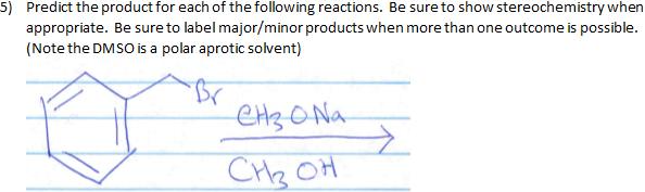 5) Predict the product for each of the following reactions. Be sure to show stereochemistry when
appropriate. Be sure to label major/minor products when more than one outcome is possible.
(Note the DMSO is a polar aprotic solvent)
CH3O Na
CH2 OH
