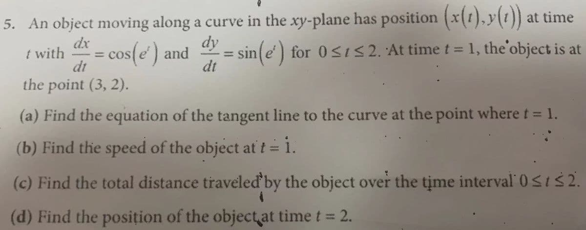 5. An object moving along a curve in the xy-plane has position (x(1),y(1)) at time
dy
dx
t with
dt
the point (3, 2).
sin e) for 0si52. 'At time t =1, the'object is at
dt
= cos(e' ) and
(a) Find the equation of the tangent line to the curve at the point where t = 1.
(b) Find the speed of the object at t= 1.
www
(c) Find the total distance traveled'by the object over the time interval' 0<t 2.
(d) Find the posițion of the object at time t= 2.
