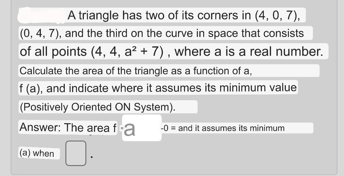 A triangle has two of its corners in (4, 0, 7),
(0, 4, 7), and the third on the curve in space that consists
of all points (4, 4, a? + 7) , where a is a real number.
Calculate the area of the triangle as a function of a,
f (a), and indicate where it assumes its minimum value
(Positively Oriented ON System).
Answer: The area fa
-0 = and it assumes its minimum
(a) when
