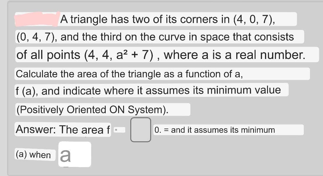 A triangle has two of its corners in (4, 0, 7),
(0, 4, 7), and the third on the curve in space that consists
of all points (4, 4, a? + 7), where a is a real number.
Calculate the area of the triangle as a function of a,
f (a), and indicate where it assumes its minimum value
(Positively Oriented ON System).
Answer: The area f
0. = and it assumes its minimum
%3D
(a) when a
