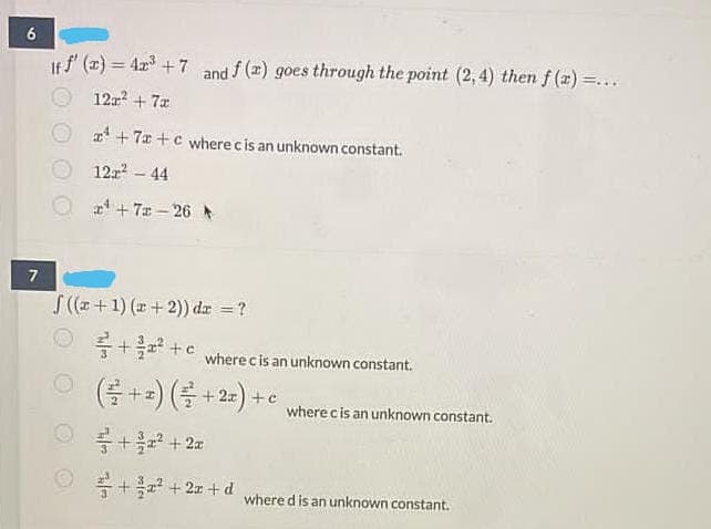 If f (2) = 4r +7 and f(z) goes through the point (2,4) then f (2) =...
12 + 7a
x' + 7x +c where cis an unknown constant.
12z - 44
2 + 7x – 26
7
S(z+1) (r+ 2)) da =?
+* +c wherecis an unknown constant.
(클+2) (를 + 2-) +c
where cis an unknown constant.
를+ + 2x
품 +2 + 2z + d
where d is an unknown constant.
