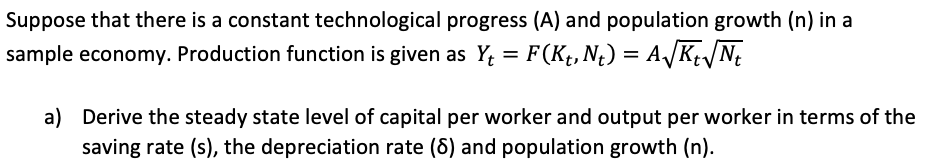 Suppose that there is a constant technological progress (A) and population growth (n) in a
sample economy. Production function is given as Y; = F(Kt, N¿) = A/K/N;
%D
a) Derive the steady state level of capital per worker and output per worker in terms of the
saving rate (s), the depreciation rate (6) and population growth (n).

