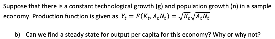 Suppose that there is a constant technological growth (g) and population growth (n) in a sample
economy. Production function is given as Y; = F(Kt, A¿N¢) = /K+JA¿N;
b) Can we find a steady state for output per capita for this economy? Why or why not?
