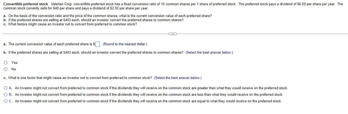 Convertible preferred stock Valerian Corp. convertible preferred stock has a fixed conversion ratio of 10 common shares per 1 share of preferred stock. The preferred stock pays a dividend of $6.00 per share per year. The
common stock currently sells for $40 per share and pays a dividend of $2.00 per share per year.
a. On the basis of the conversion ratio and the price of the common shares, what is the current conversion value of each preferred share?
b. If the preferred shares are selling at $403 each, should an investor convert the preferred shares to common shares?
c. What factors might cause an investor not to convert from preferred to common stock?
a. The current conversion value of each preferred share is $. (Round to the nearest dollar.)
b. If the preferred shares are selling at $403 each, should an investor convert the preferred shares to common shares? (Select the best answer below.)
O Yes
No
c. What is one factor that might cause an investor not to convert from preferred to common stock? (Select the best answer below.)
O A. An investor might not convert from preferred to common stock if the dividends they will receive on the common stock are greater than what they would receive on the preferred stock.
O B. An investor might not convert from preferred to common stock if the dividends they will receive on the common stock are less than what they would receive on the preferred stock.
OC. An investor might not convert from preferred to common stock if the dividends they will receive on the common stock are equal to what they would receive on the preferred stock.
