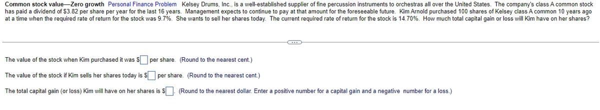 Common stock value-Zero growth Personal Finance Problem Kelsey Drums, Inc., is a well-established supplier of fine percussion instruments to orchestras all over the United States. The company's class A common stock
has paid a dividend of $3.82 per share per year for the last 16 years. Management expects to continue to pay at that amount for the foreseeable future. Kim Arnold purchased 100 shares of Kelsey class A common 10 years ago
at a time when the required rate of return for the stock was 9.7%. She wants to sell her shares today. The current required rate of return for the stock is 14.70%. How much total capital gain or loss will Kim have on her shares?
The value of the stock when Kim purchased it was $ per share. (Round to the nearest cent.)
The value of the stock if Kim sells her shares today is $ per share. (Round to the nearest cent.)
The total capital gain (or loss) Kim will have on her shares is $ |. (Round to the nearest dollar. Enter a positive number for a capital gain and a negative number for a loss.)
