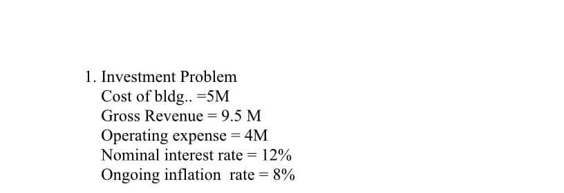 1. Investment Problem
Cost of bldg.. -5M
Gross Revenue = 9.5 M
Operating expense = 4M
Nominal interest rate = 12%
Ongoing inflation rate = 8%