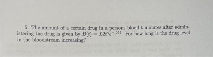 5. The amount of a certain drug in a persons blood t minutes after admin-
istering the drug is given by B(t) = .02te-05t, For how long is the drug level
in the bloodstream increasing?
