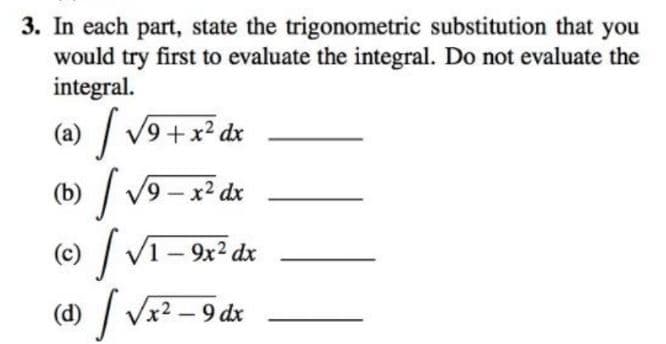 3. In each part, state the trigonometric substitution that you
would try first to evaluate the integral. Do not evaluate the
integral.
| V9 +x² dx
(a)
(b) / v9 - x² dx
() /
( /
1–9
V1- 9x2 dx
Vx2 – 9 dx
