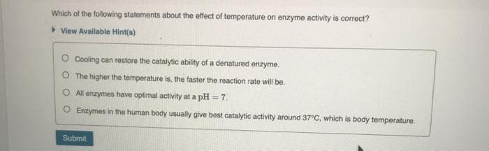 Which of the following statements about the effect of temperature on enzyme activity is correct?
>View Avallable Hint(s)
O Cooling can restore the catalytic ability of a denatured enzyme.
O The higher the temperature is, the faster the reaction rate will be.
All enzymes have optimal activity at a pH = 7.
Enzymes in the human body usually give best catalytic activity around 37°C, which is body temperature.
Submit
