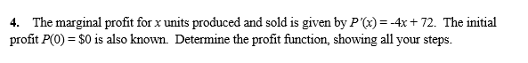 4. The marginal profit for x units produced and sold is given by P'(x) = -4x + 72. The initial
profit P(0) = $0 is also known. Determine the profit function, showing all your steps.
