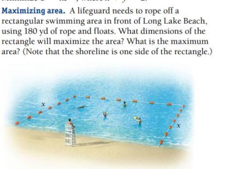 Maximizing area. A lifeguard needs to rope off a
rectangular swimming area in front of Long Lake Beach,
using 180 yd of rope and floats. What dimensions of the
rectangle will maximize the area? What is the maximum
area? (Note that the shoreline is one side of the rectangle.)
