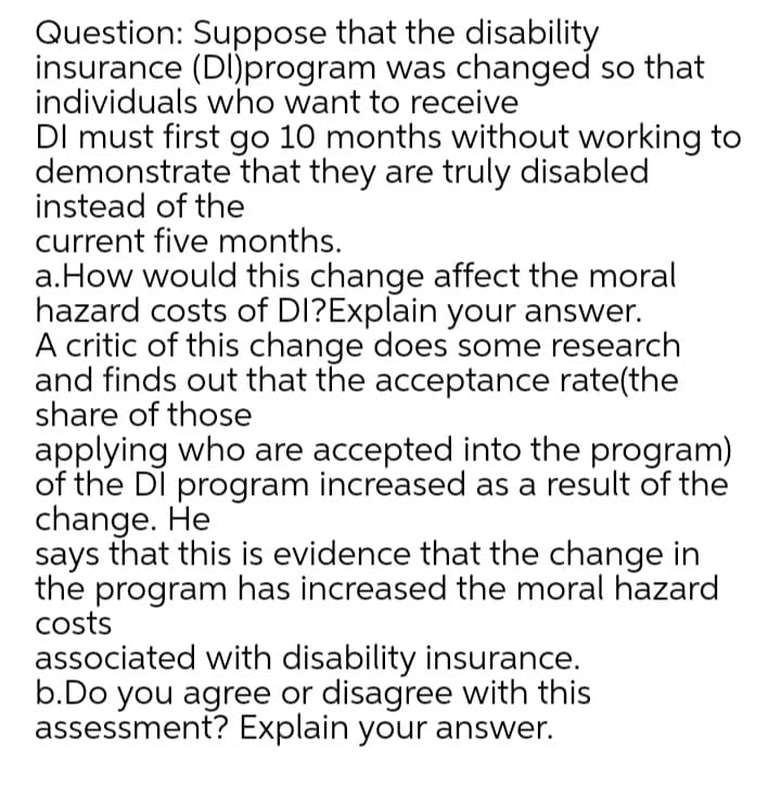 Question: Suppose that the disability
insurance (DI)program was changed so that
individuals who want to receive
DI must first go 10 months without working to
demonstrate that they are truly disabled
instead of the
current five months.
a.How would this change affect the moral
hazard costs of DI?Explain your answer.
A critic of this change does some research
and finds out that the acceptance rate(the
share of those
applying who are accepted into the program)
of the DI program increased as a result of the
change. He
says that this is evidence that the change in
the program has increased the moral hazard
costs
associated with disability insurance.
b.Do you agree or disagree with this
assessment? Explain your answer.
