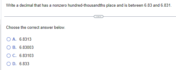 Write a decimal that has a nonzero hundred-thousandths place and is between 6.83 and 6.831.
Choose the correct answer below.
O A. 6.8313
O B. 6.83003
O C. 6.83103
OD. 6.833