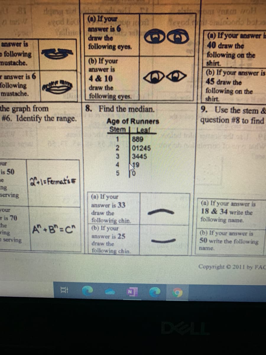 ted Lic
()If your
answer is
draw the
following eyes.
OIf your answer is
40 draw the
following on the
shirt.
(b) If your answer is
45 draw the
following on the
shirt.
answer is
- following
mustache.
(b) If your
answer is
r answer is 6
following
mustache.
4 & 10
draw the
following eyes.
the graph from
#6. Identify the range.
8. Find the median.
9. Use the stem &
question # 8 to find
Age of Runners
Stem LeafL
889
01245
3445
19
our
4.
is 50
21=Fermat's#
ng
serving
(a) If your
answer is 33
draw the
(a) If your answer is
18 & 34 write the
following name.
your
Tis 70
the
wing
e serving
following chin.
(b) If your
A B"=C"
(b) If your answer is
answer is 25
draw the
50 write the following
name.
following chin.
Copyright 2011 by FAC
DELL
