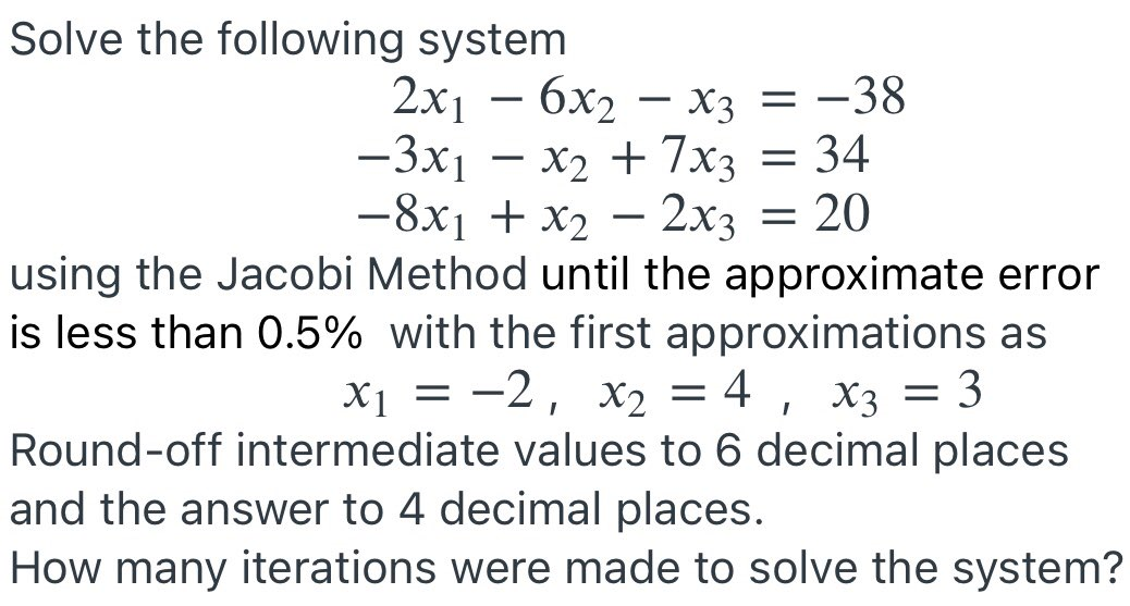 Solve the following system
2x16x₂x3 = -38
-3x₁ - x₂ + 7x3 = 34
-8x1 + x₂ - 2x3 = : 20
using the Jacobi Method until the approximate error
is less than 0.5% with the first approximations as
x₁ = -2, x₂ = 4 x3 = 3
X1
Xx2
Round-off intermediate values to 6 decimal places
and the answer to 4 decimal places.
I
How many iterations were made to solve the system?