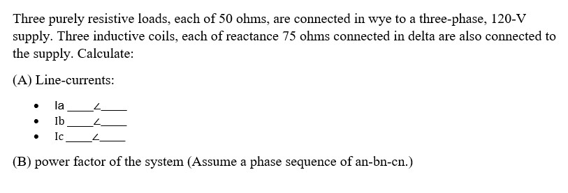 Three purely resistive loads, each of 50 ohms, are connected in wye to a three-phase, 120-V
supply. Three inductive coils, each of reactance 75 ohms connected in delta are also connected to
the supply. Calculate:
(A) Line-currents:
la
Ib
Ic
4
(B) power factor of the system (Assume a phase sequence of an-bn-cn.)