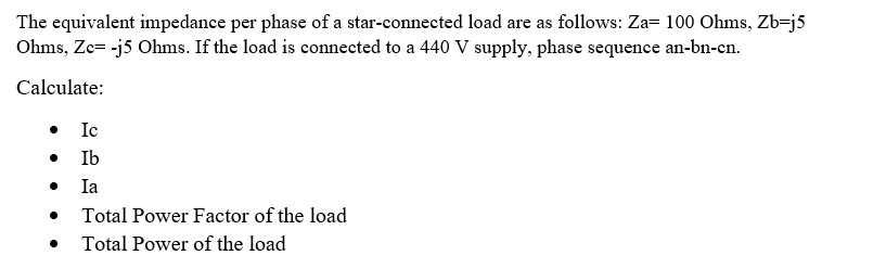 The equivalent impedance per phase of a star-connected load are as follows: Za= 100 Ohms, Zb-j5
Ohms, Zc= -j5 Ohms. If the load is connected to a 440 V supply, phase sequence an-bn-cn.
Calculate:
• Ic
●
Ib
Ia
●
Total Power Factor of the load
Total Power of the load