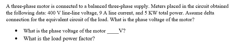 A three-phase motor is connected to a balanced three-phase supply. Meters placed in the circuit obtained
the following data: 400 V line-line voltage, 9 A line current, and 5 KW total power. Assume delta
connection for the equivalent circuit of the load. What is the phase voltage of the motor?
V?
What is the phase voltage of the motor
What is the load power factor?