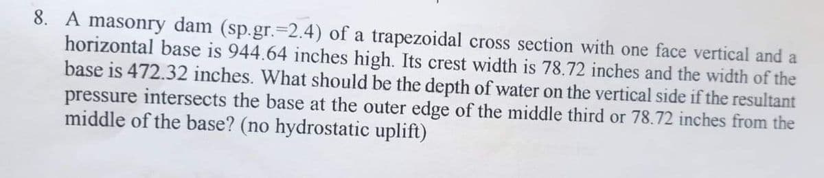 8. A masonry dam (sp.gr.-2.4) of a trapezoidal cross section with one face vertical and a
horizontal base is 944.64 inches high. Its crest width is 78.72 inches and the width of the
base is 472.32 inches. What should be the depth of water on the vertical side if the resultant
pressure intersects the base at the outer edge of the middle third or 78.72 inches from the
middle of the base? (no hydrostatic uplift)
