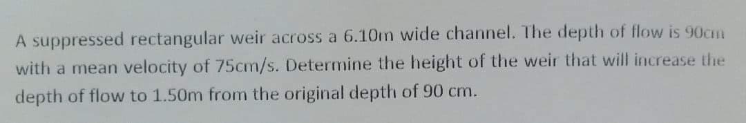 A suppressed rectangular weir across a 6.10m wide channel. The depth of flow is 90cm
with a mean velocity of 75cm/s. Determine the height of the weir that will increase the
depth of flow to 1.50m from the original depth of 90 cm.
