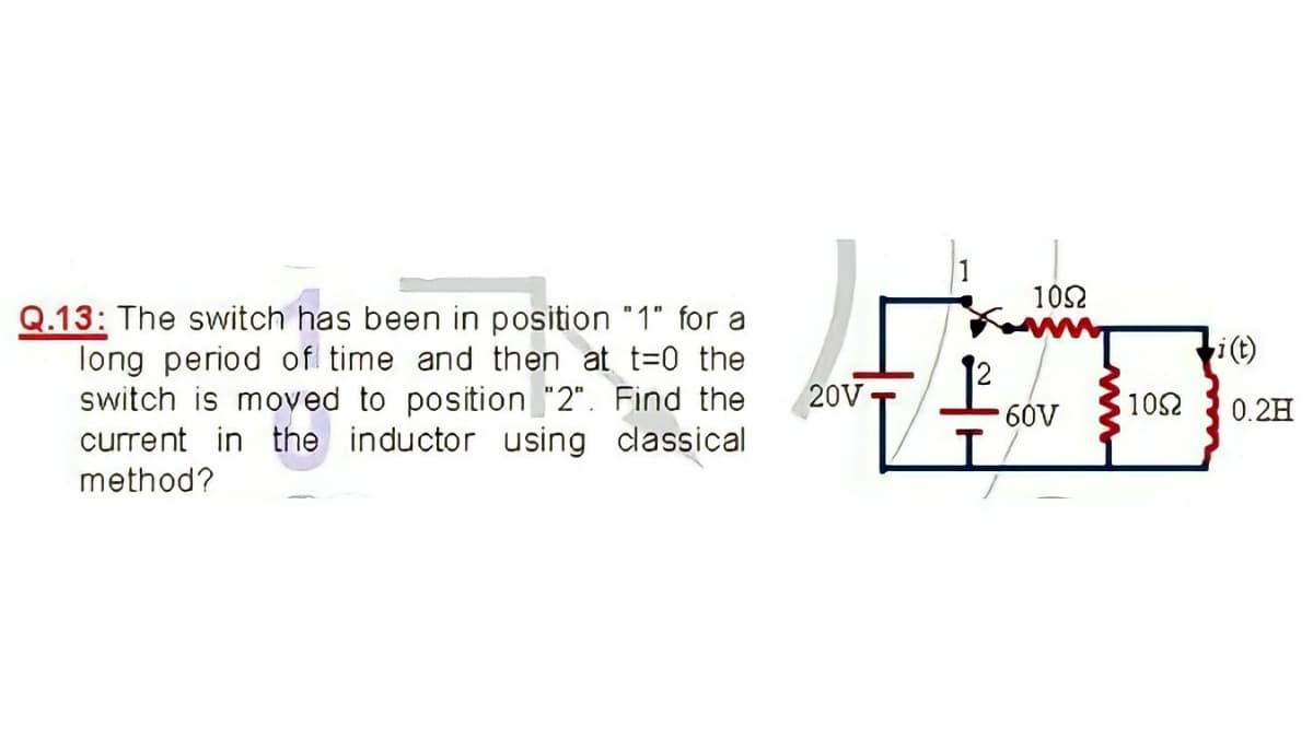 102
Q.13: The switch has been in position "1" for a
long period of time and then at t=0 the
switch is moved to position "2". Find the
current in the inductor using classical
method?
i(t)
20V T
1052
0.2H
60V
