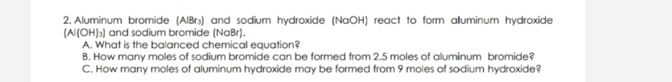 2. Aluminum bromide (AIBr3) and sodium hydroxide (NaOH) react to form aluminum hydroxide
(Al(OH)3) and sodium bromide (NaBr).
A. What is the balanced chemical equation?
B. How many moles of sodium bromide can be formed from 2.5 moles of aluminum bromide?
C. How many moles of aluminum hydroxide may be formed from 9 moles of sodium hydroxide?
