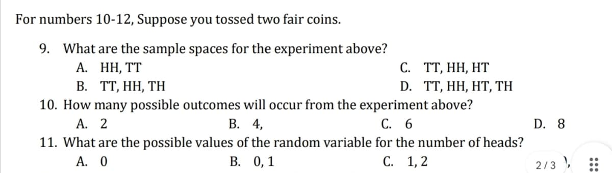 For numbers 10-12, Suppose you tossed two fair coins.
9.
What are the sample spaces for the experiment above?
А. НН,
В. ТТ, НН, ТH
10. How many possible outcomes will occur from the experiment above?
А. 2
С. ТТ, НН, НТ
D. TT, HH, HT, TH
В. 4,
С. 6
D. 8
11. What are the possible values of the random variable for the number of heads?
A. 0
В. 0, 1
С. 1,2
2/3 ,
:::
