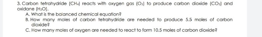 3. Carbon tetrahydride (CH.) reacts with oxygen gas (O2) to produce carbon dioxide (CO2) and
oxidane (H2O).
A. What is the balanced chemical equation?
B. How many moles of carbon tetrahydride are needed to produce 5.5 moles of carbon
dioxide?
C. How many moles of oxygen are needed to react to form 10.5 moles of carbon dioxide?
