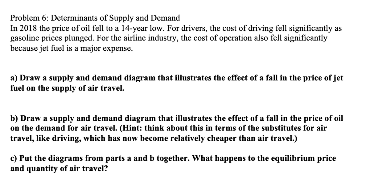 Problem 6: Determinants of Supply and Demand
In 2018 the price of oil fell to a 14-year low. For drivers, the cost of driving fell significantly as
gasoline prices plunged. For the airline industry, the cost of operation also fell significantly
because jet fuel is a major expense.
a) Draw a supply and demand diagram that illustrates the effect of a fall in the price of jet
fuel on the supply of air travel.
b) Draw a supply and demand diagram that illustrates the effect of a fall in the price of oil
on the demand for air travel. (Hint: think about this in terms of the substitutes for air
travel, like driving, which has now become relatively cheaper than air travel.)
c) Put the diagrams from parts a and b together. What happens to the equilibrium price
and quantity of air travel?
