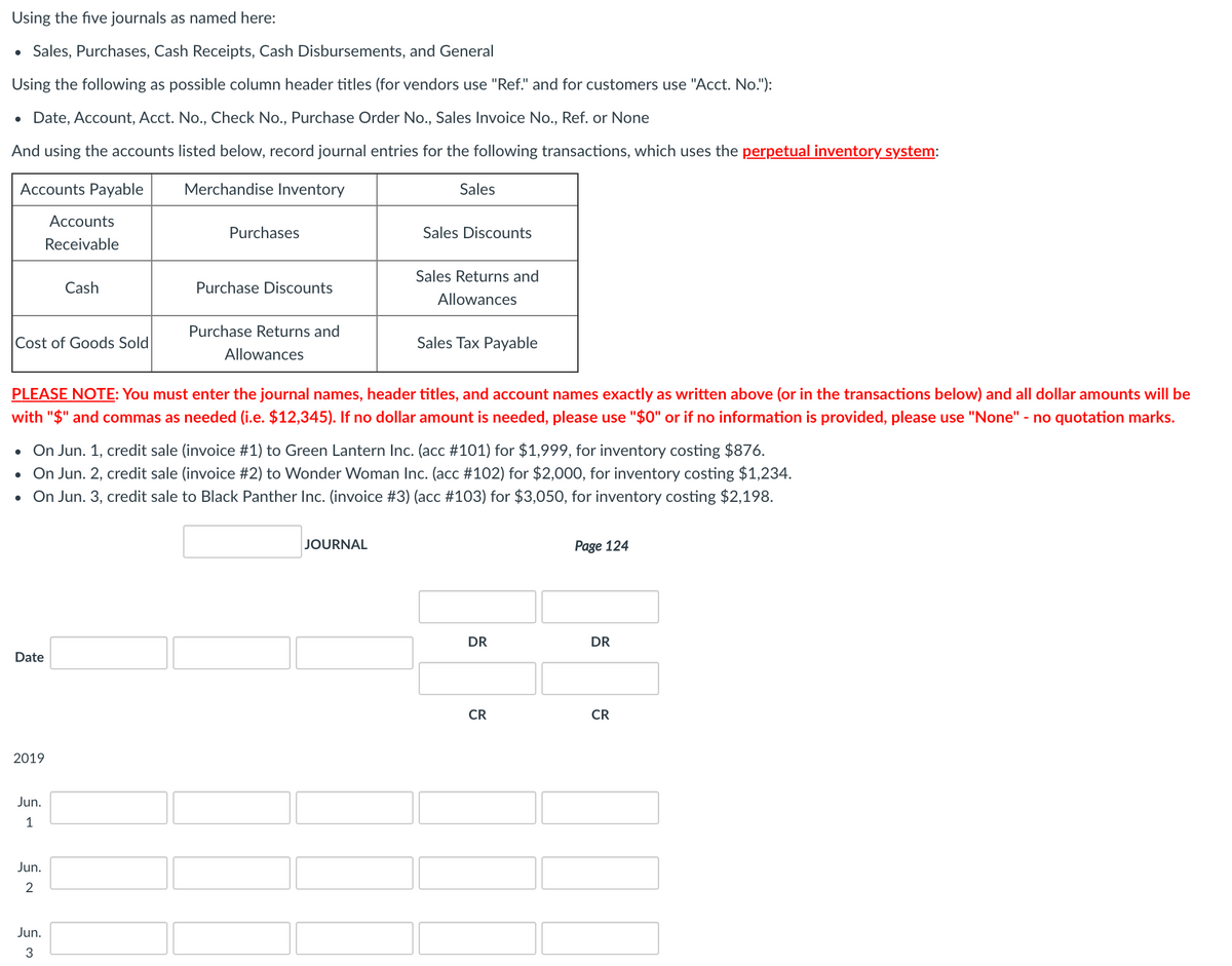 Using the five journals as named here:
• Sales, Purchases, Cash Receipts, Cash Disbursements, and General
Using the following as possible column header titles (for vendors use "Ref." and for customers use "Acct. No."):
Date, Account, Acct. No., Check No., Purchase Order No., Sales Invoice No., Ref. or None
And using the accounts listed below, record journal entries for the following transactions, which uses the perpetual inventory system:
Accounts Payable
Merchandise Inventory
Sales
Accounts
Purchases
Sales Discounts
Receivable
Sales Returns and
Cash
Purchase Discounts
Allowances
Purchase Returns and
Cost of Goods Sold
Sales Tax Payable
Allowances
PLEASE NOTE: You must enter the journal names, header titles, and account names exactly as written above (or in the transactions below) and all dollar amounts will be
with "$" and commas as needed (i.e. $12,345). If no dollar amount is needed, please use "$0" or if no information is provided, please use "None" - no quotation marks.
• On Jun. 1, credit sale (invoice #1) to Green Lantern Inc. (acc #101) for $1,999, for inventory costing $876.
• On Jun. 2, credit sale (invoice #2) to Wonder Woman Inc. (acc #102) for $2,000, for inventory costing $1,234.
On Jun. 3, credit sale to Black Panther Inc. (invoice #3) (acc #103) for $3,050, for inventory costing $2,198.
JOURNAL
Page 124
DR
DR
Date
CR
CR
2019
Jun.
1
Jun.
Jun.
3
