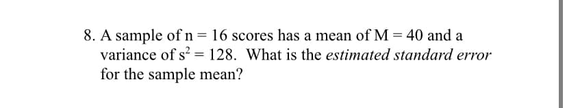 8. A sample of n= 16 scores has a mean of M = 40 and a
variance of s? = 128. What is the estimated standard error
for the sample mean?
