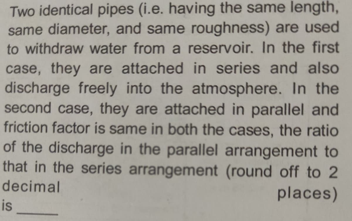 Two identical pipes (i.e. having the same length,
same diameter, and same roughness) are used
to withdraw water from a reservoir. In the first
case, they are attached in series and also
discharge freely into the atmosphere. In the
second case, they are attached in parallel and
friction factor is same in both the cases, the ratio
of the discharge in the parallel arrangement to
that in the series arrangement (round off to 2
decimal
is
places)