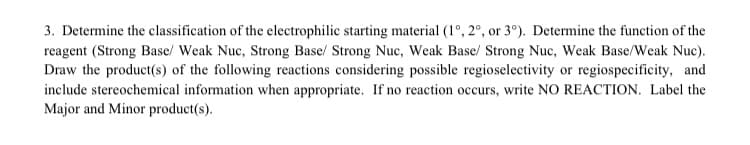 3. Determine the classification of the electrophilic starting material (1°, 2°, or 3°). Determine the function of the
reagent (Strong Base/ Weak Nuc, Strong Base/ Strong Nuc, Weak Base/ Strong Nuc, Weak Base/Weak Nuc).
Draw the product(s) of the following reactions considering possible regioselectivity or regiospecificity, and
include stereochemical information when appropriate. If no reaction occurs, write NO REACTION. Label the
Major and Minor product(s).
