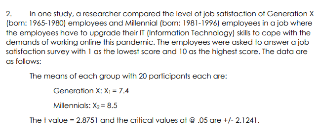In one study, a researcher compared the level of job satisfaction of Generation X
(born: 1965-1980) employees and Millennial (born: 1981-1996) employees in a job where
the employees have to upgrade their IT (Information Technology) skills to cope with the
demands of working online this pandemic. The employees were asked to answer a job
satisfaction survey with 1 as the lowest score and 10 as the highest score. The data are
as follows:
2.
The means of each group with 20 participants each are:
Generation X: X1 = 7.4
Millennials: X2= 8.5
The t value = 2.8751 and the critical values at @ .05 are +/- 2.1241.

