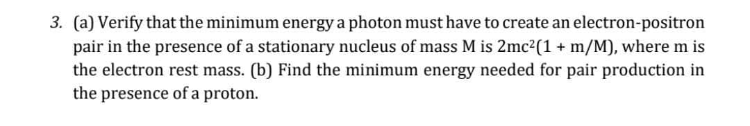3. (a) Verify that the minimum energy a photon must have to create an electron-positron
pair in the presence of a stationary nucleus of mass M is 2mc2(1 + m/M), where m is
the electron rest mass. (b) Find the minimum energy needed for pair production in
the presence of a proton.
