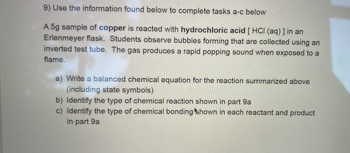 9) Use the information found below to complete tasks a-c below
A 5g sample of copper is reacted with hydrochloric acid [ HCI (aq) ] in an
Erlenmeyer flask. Students observe bubbles forming that are collected using an
inverted test tube. The gas produces a rapid popping sound when exposed to a
flame.
a) Write a balanced chemical equation for the reaction summarized above
(including state symbols)
b) Identify the type of chemical reaction shown in part 9a
c) Identify the type of chemical bonding shown in each reactant and product
in part 9a
