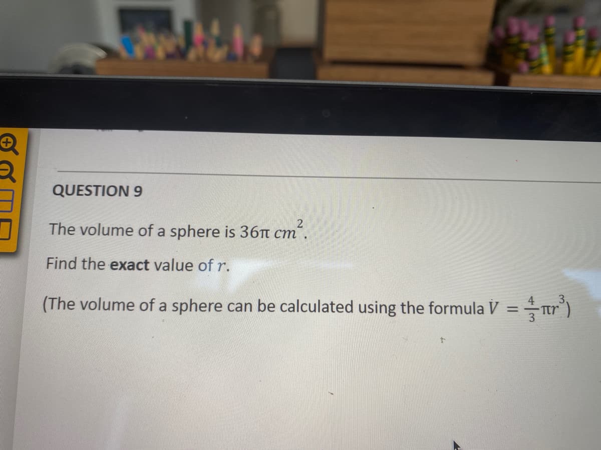 QUESTION 9
The volume of a sphere is 36T cm´.
Find the exact value of r.
(The volume of a sphere can be calculated using the formula V =ar")
