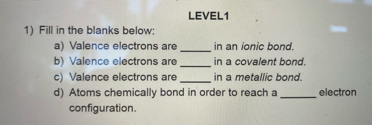 LEVEL1
1) Fill in the blanks below:
a) Valence electrons are
in an ionic bond.
in a covalent bond.
in a metallic bond.
d) Atoms chemically bond in order to reach a
b) Valence electrons are
c) Valence electrons are
electron
configuration.
