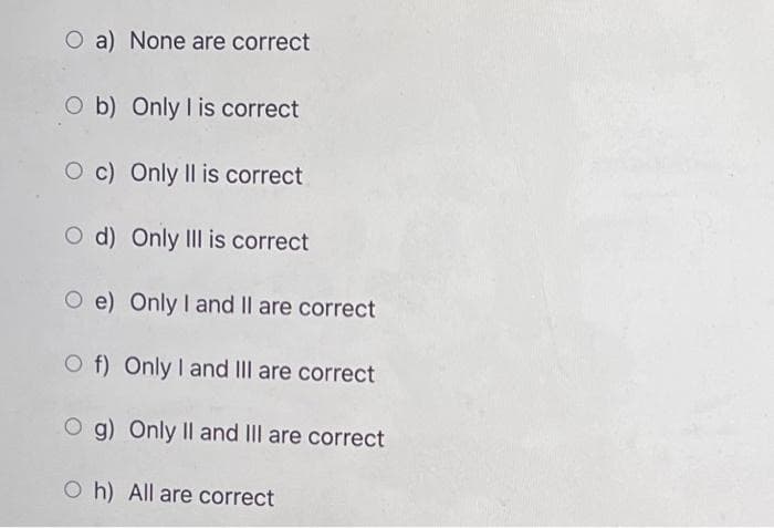O a) None are correct
O b) Only I is correct
O c) Only II is correct
O d) Only IIl is correct
O e) Only I and II are correct
O f) Only I and III are correct
O g) Only II and IIlI are correct
O h) All are correct
