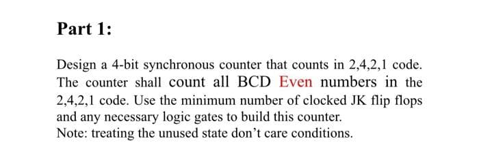 Part 1:
Design a 4-bit synchronous counter that counts in 2,4,2,1 code.
The counter shall count all BCD Even numbers in the
2,4,2,1 code. Use the minimum number of clocked JK flip flops
and any necessary logic gates to build this counter.
Note: treating the unused state don't care conditions.
