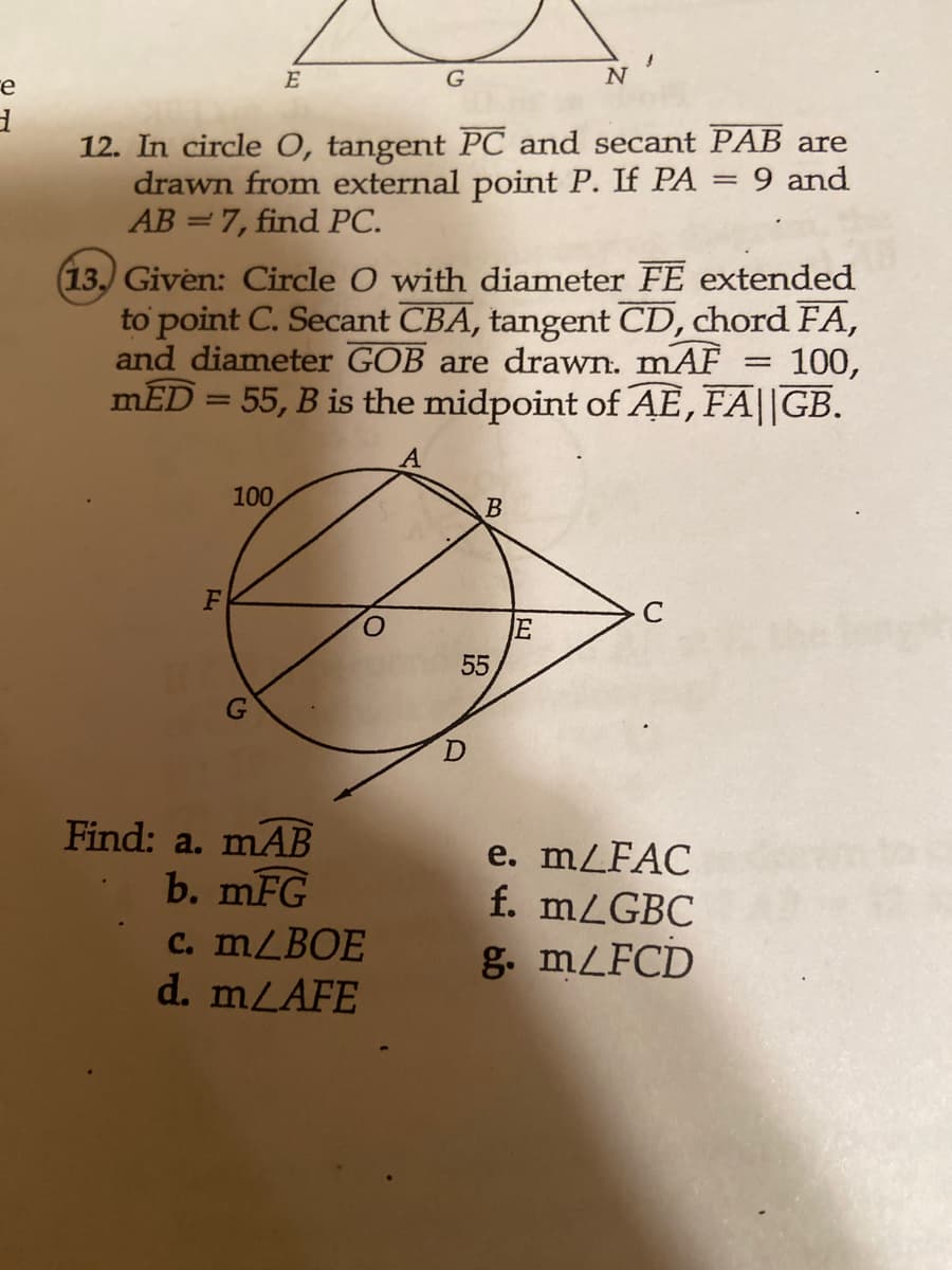 e
d
E
F
12. In circle O, tangent PC and secant PAB are
drawn from external point P. If PA 9 and
AB=7, find PC.
=
100
(13.) Given: Circle O with diameter FE extended
to point C. Secant CBA, tangent CD, chord FA,
and diameter GOB are drawn. mAF 100,
mED = 55, B is the midpoint of AE, FA||GB.
Find: a. mAB
b. mFG
G
c. m/BOE
d. m/AFE
O
B
55
D
N
E
e. m/FAC
f. m/GBC
g. m/FCD
=