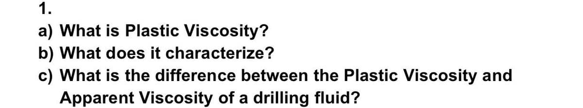 1.
a) What is Plastic Viscosity?
b) What does it characterize?
c) What is the difference between the Plastic Viscosity and
Apparent Viscosity of a drilling fluid?
