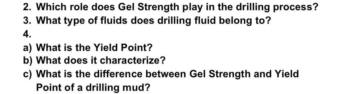 2. Which role does Gel Strength play in the drilling process?
3. What type of fluids does drilling fluid belong to?
4.
a) What is the Yield Point?
b) What does it characterize?
c) What is the difference between Gel Strength and Yield
Point of a drilling mud?
