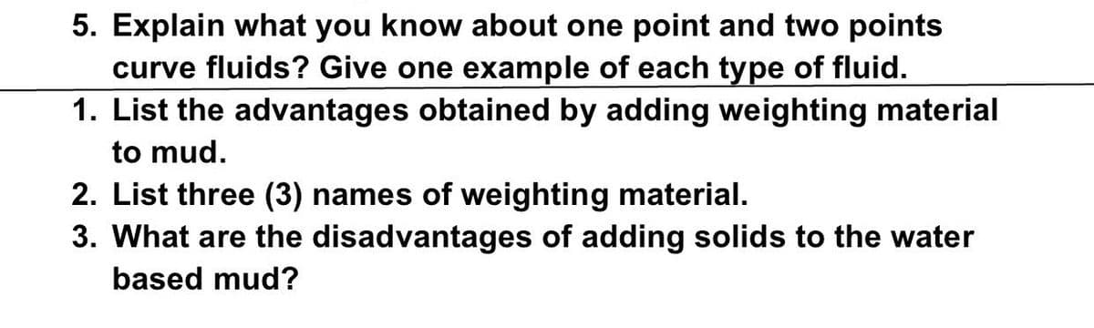 5. Explain what you know about one point and two points
curve fluids? Give one example of each type of fluid.
1. List the advantages obtained by adding weighting material
to mud.
2. List three (3) names of weighting material.
3. What are the disadvantages of adding solids to the water
based mud?
