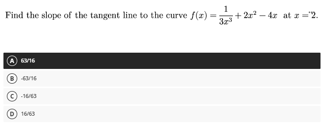 Find the slope of the tangent line to the curve f(x)
A 63/16
B) -63/16
C-16/63
D
16/6
1
3x³
+ 2x² - 4x at x = '2.